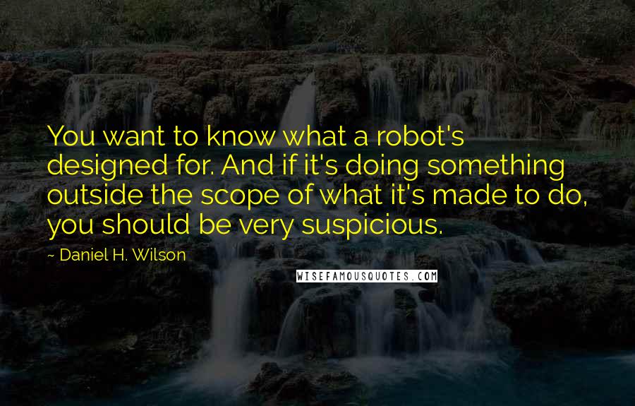Daniel H. Wilson Quotes: You want to know what a robot's designed for. And if it's doing something outside the scope of what it's made to do, you should be very suspicious.