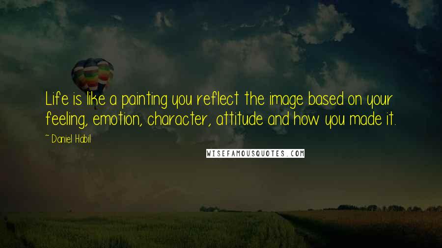 Daniel Habil Quotes: Life is like a painting you reflect the image based on your feeling, emotion, character, attitude and how you made it.