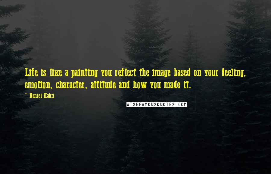 Daniel Habil Quotes: Life is like a painting you reflect the image based on your feeling, emotion, character, attitude and how you made it.