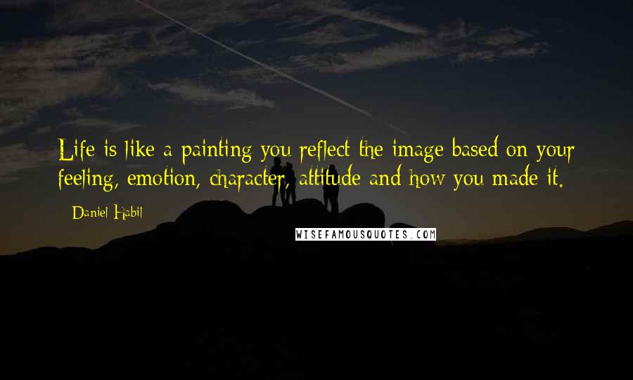 Daniel Habil Quotes: Life is like a painting you reflect the image based on your feeling, emotion, character, attitude and how you made it.