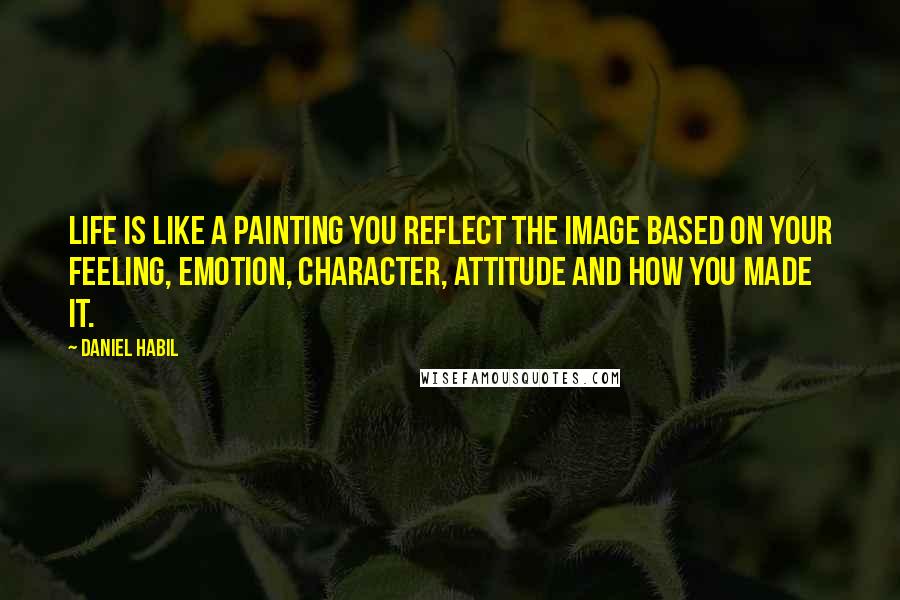 Daniel Habil Quotes: Life is like a painting you reflect the image based on your feeling, emotion, character, attitude and how you made it.