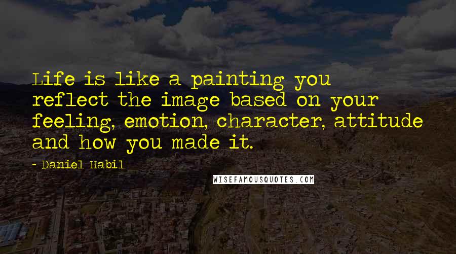 Daniel Habil Quotes: Life is like a painting you reflect the image based on your feeling, emotion, character, attitude and how you made it.