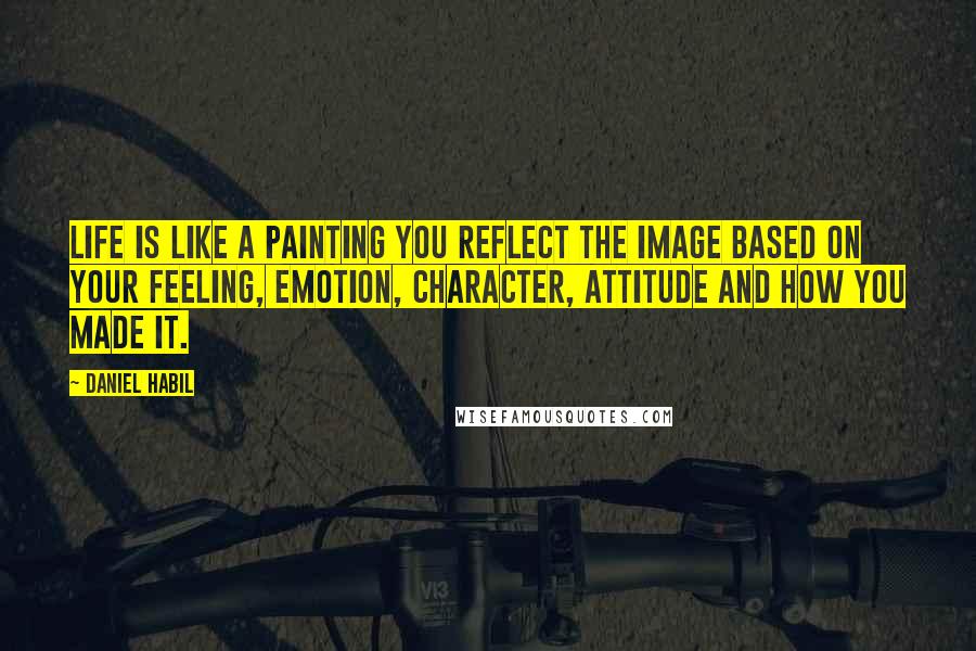 Daniel Habil Quotes: Life is like a painting you reflect the image based on your feeling, emotion, character, attitude and how you made it.