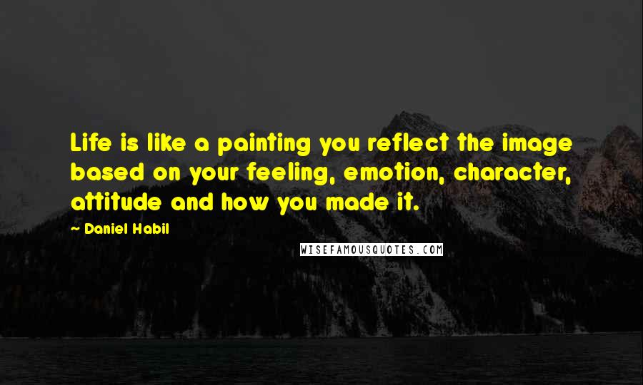 Daniel Habil Quotes: Life is like a painting you reflect the image based on your feeling, emotion, character, attitude and how you made it.