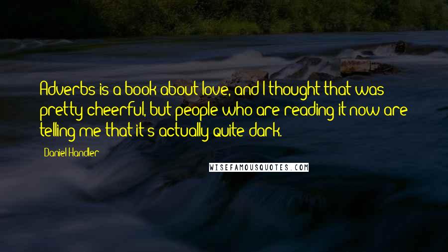 Daniel Handler Quotes: Adverbs is a book about love, and I thought that was pretty cheerful, but people who are reading it now are telling me that it's actually quite dark.