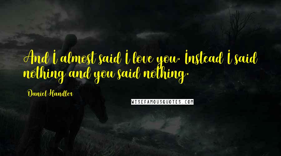 Daniel Handler Quotes: And I almost said I love you. Instead I said nothing and you said nothing.