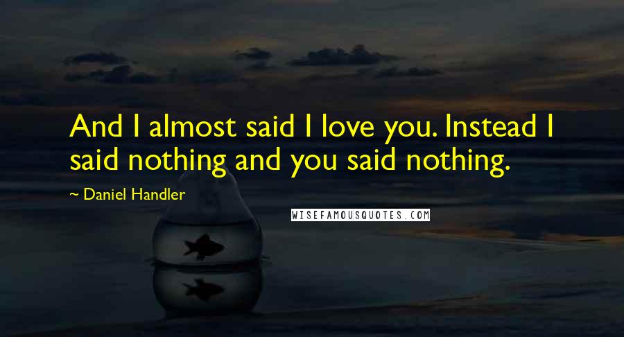 Daniel Handler Quotes: And I almost said I love you. Instead I said nothing and you said nothing.