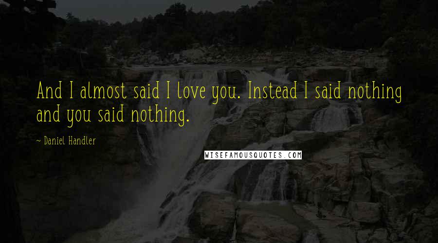 Daniel Handler Quotes: And I almost said I love you. Instead I said nothing and you said nothing.