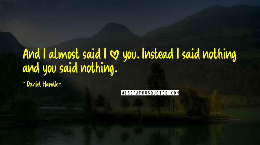 Daniel Handler Quotes: And I almost said I love you. Instead I said nothing and you said nothing.