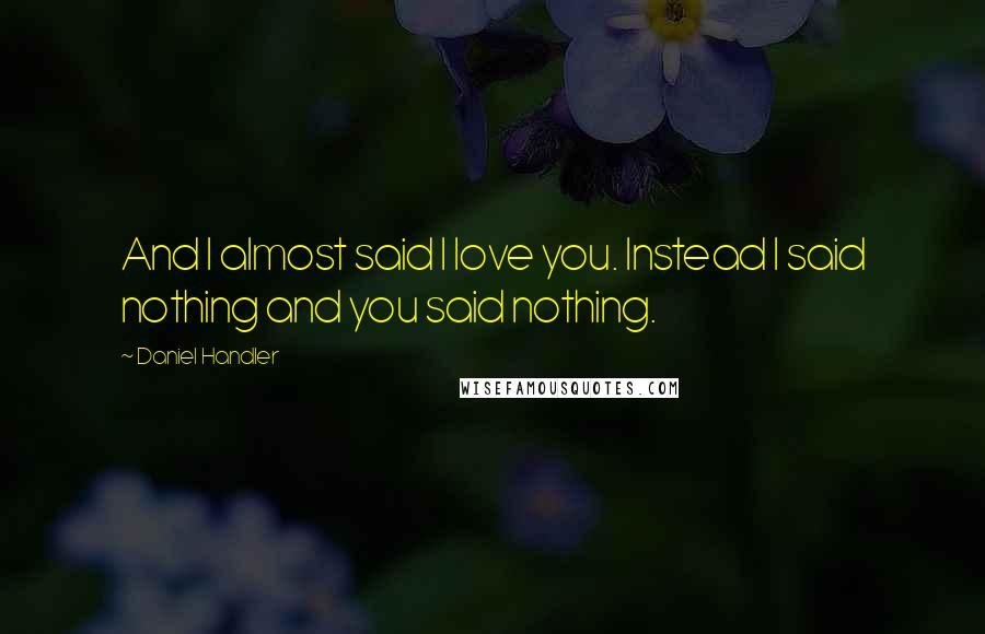 Daniel Handler Quotes: And I almost said I love you. Instead I said nothing and you said nothing.