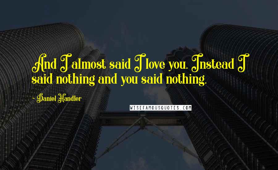 Daniel Handler Quotes: And I almost said I love you. Instead I said nothing and you said nothing.