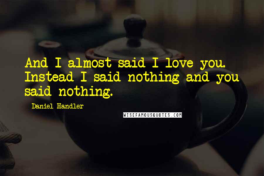 Daniel Handler Quotes: And I almost said I love you. Instead I said nothing and you said nothing.