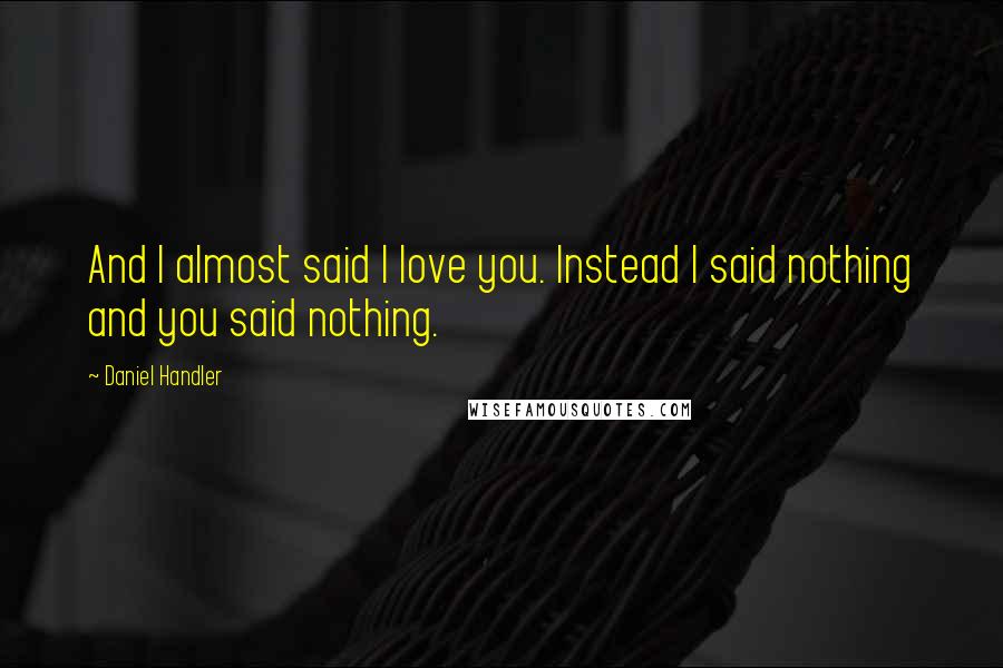 Daniel Handler Quotes: And I almost said I love you. Instead I said nothing and you said nothing.