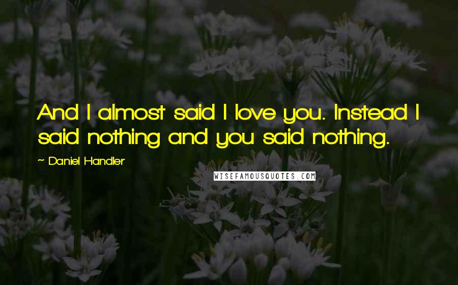 Daniel Handler Quotes: And I almost said I love you. Instead I said nothing and you said nothing.