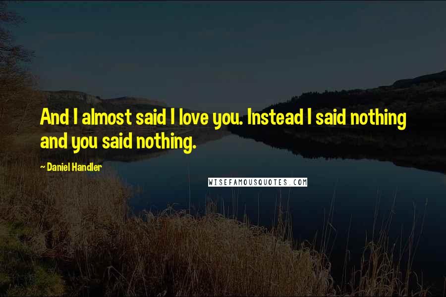 Daniel Handler Quotes: And I almost said I love you. Instead I said nothing and you said nothing.