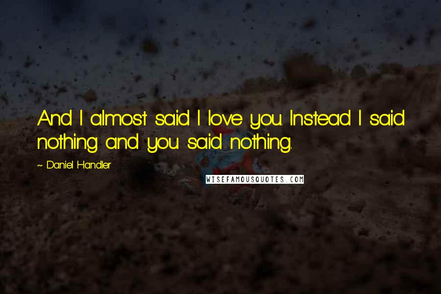 Daniel Handler Quotes: And I almost said I love you. Instead I said nothing and you said nothing.