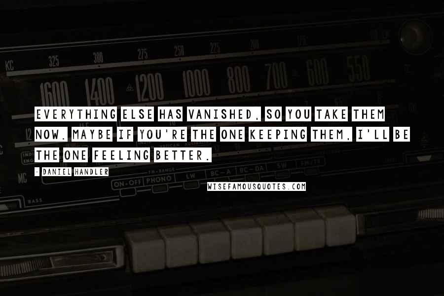 Daniel Handler Quotes: Everything else has vanished, so you take them now. Maybe if you're the one keeping them, I'll be the one feeling better.