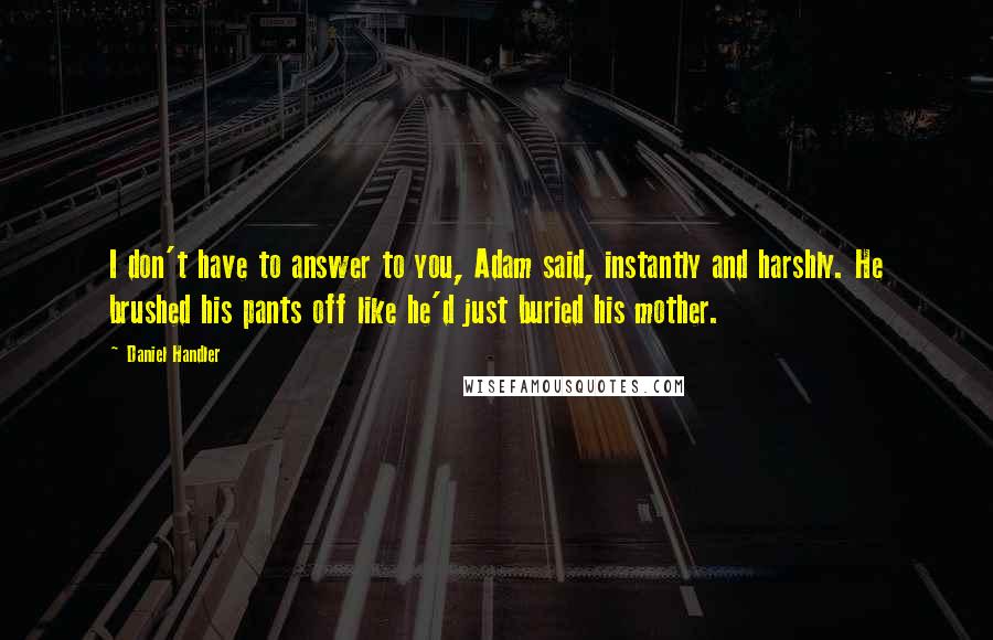Daniel Handler Quotes: I don't have to answer to you, Adam said, instantly and harshly. He brushed his pants off like he'd just buried his mother.