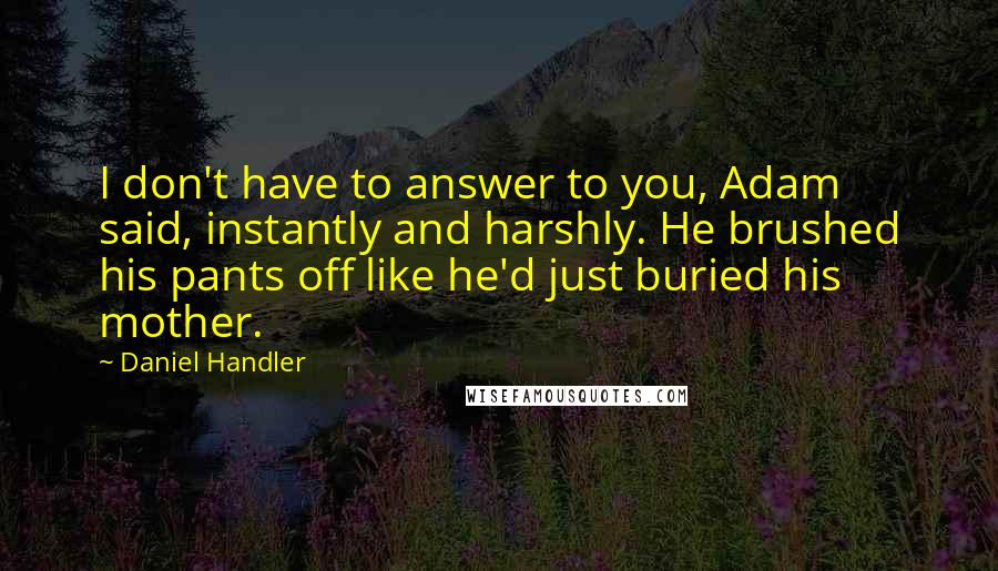 Daniel Handler Quotes: I don't have to answer to you, Adam said, instantly and harshly. He brushed his pants off like he'd just buried his mother.