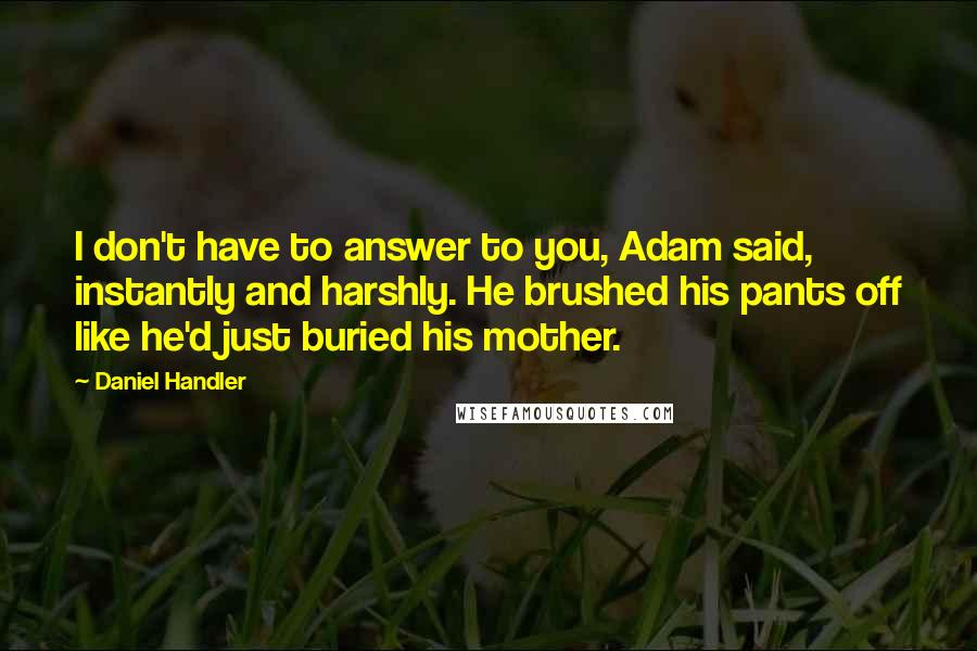 Daniel Handler Quotes: I don't have to answer to you, Adam said, instantly and harshly. He brushed his pants off like he'd just buried his mother.