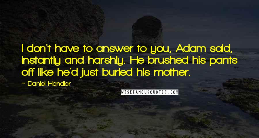Daniel Handler Quotes: I don't have to answer to you, Adam said, instantly and harshly. He brushed his pants off like he'd just buried his mother.