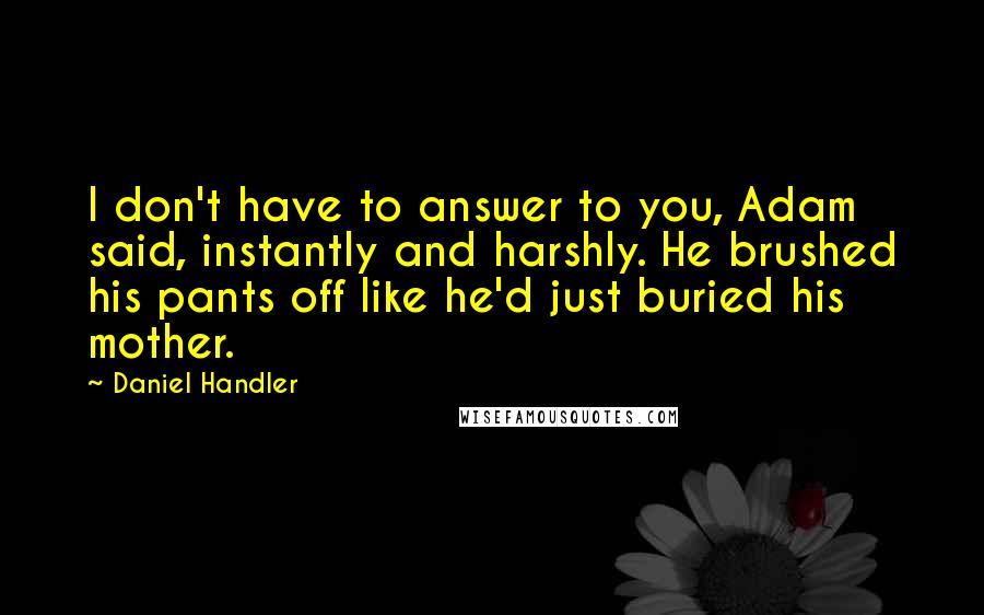 Daniel Handler Quotes: I don't have to answer to you, Adam said, instantly and harshly. He brushed his pants off like he'd just buried his mother.