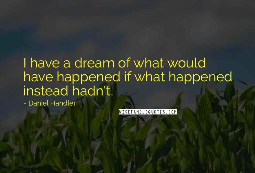 Daniel Handler Quotes: I have a dream of what would have happened if what happened instead hadn't.