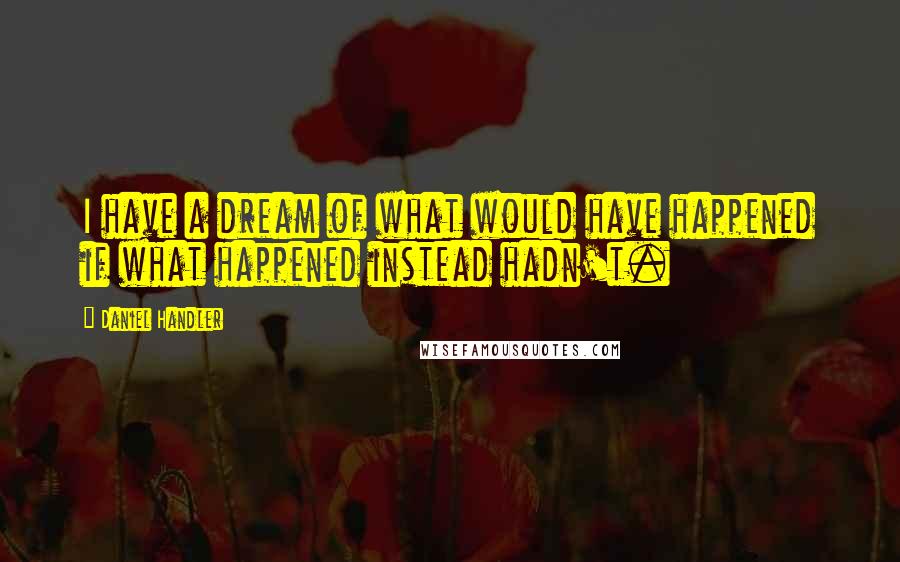 Daniel Handler Quotes: I have a dream of what would have happened if what happened instead hadn't.