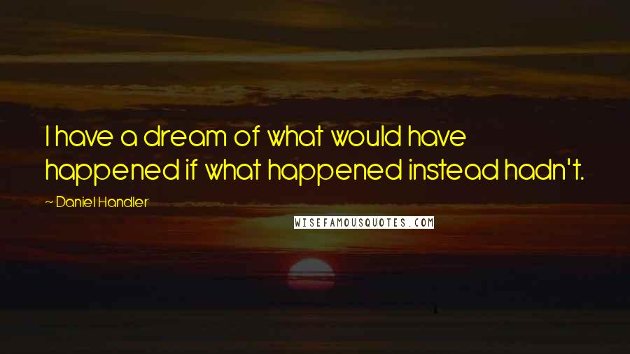 Daniel Handler Quotes: I have a dream of what would have happened if what happened instead hadn't.