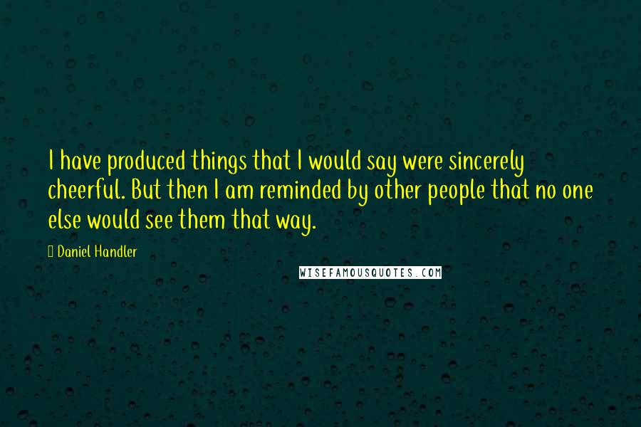 Daniel Handler Quotes: I have produced things that I would say were sincerely cheerful. But then I am reminded by other people that no one else would see them that way.