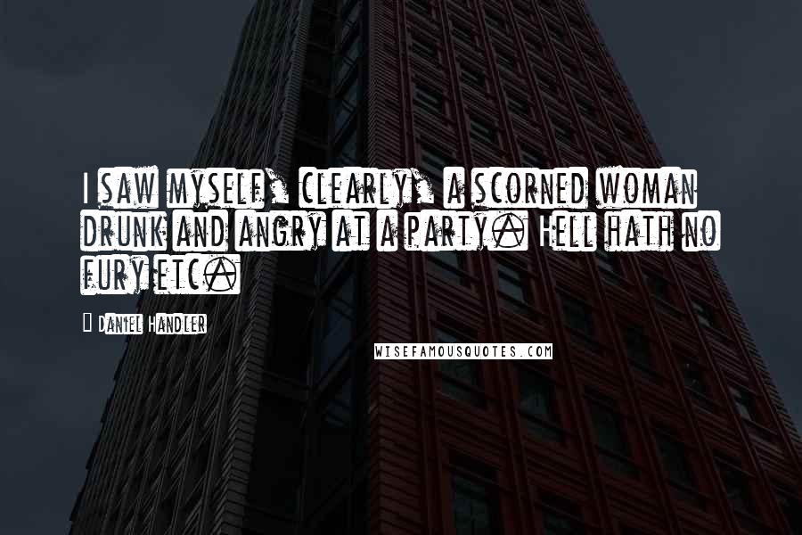 Daniel Handler Quotes: I saw myself, clearly, a scorned woman drunk and angry at a party. Hell hath no fury etc.