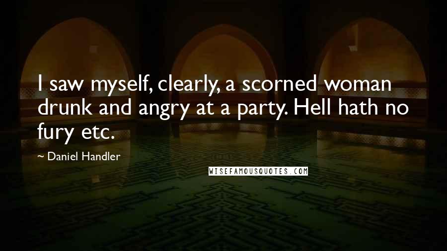 Daniel Handler Quotes: I saw myself, clearly, a scorned woman drunk and angry at a party. Hell hath no fury etc.