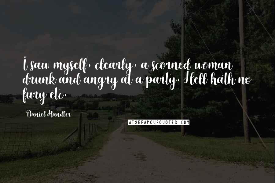 Daniel Handler Quotes: I saw myself, clearly, a scorned woman drunk and angry at a party. Hell hath no fury etc.