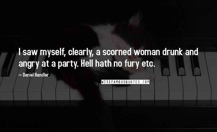 Daniel Handler Quotes: I saw myself, clearly, a scorned woman drunk and angry at a party. Hell hath no fury etc.