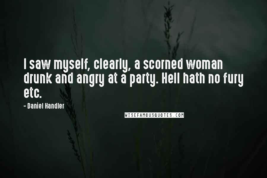 Daniel Handler Quotes: I saw myself, clearly, a scorned woman drunk and angry at a party. Hell hath no fury etc.