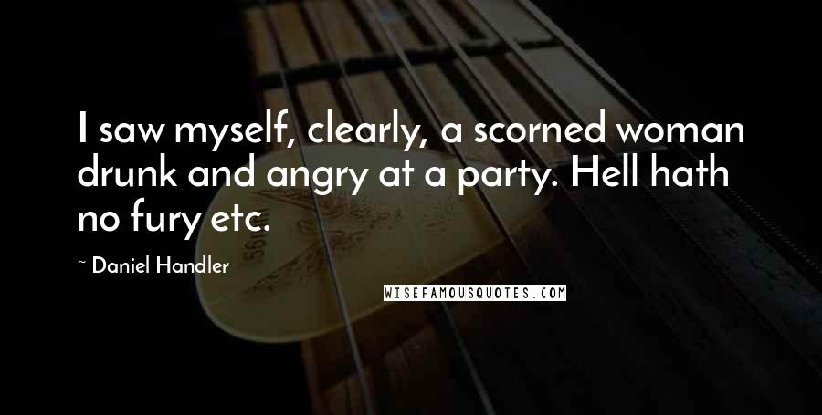 Daniel Handler Quotes: I saw myself, clearly, a scorned woman drunk and angry at a party. Hell hath no fury etc.