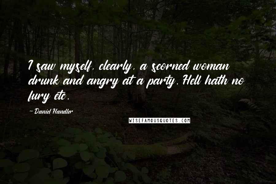 Daniel Handler Quotes: I saw myself, clearly, a scorned woman drunk and angry at a party. Hell hath no fury etc.