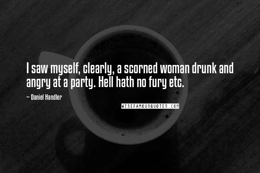 Daniel Handler Quotes: I saw myself, clearly, a scorned woman drunk and angry at a party. Hell hath no fury etc.