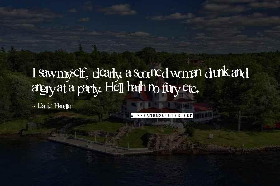 Daniel Handler Quotes: I saw myself, clearly, a scorned woman drunk and angry at a party. Hell hath no fury etc.