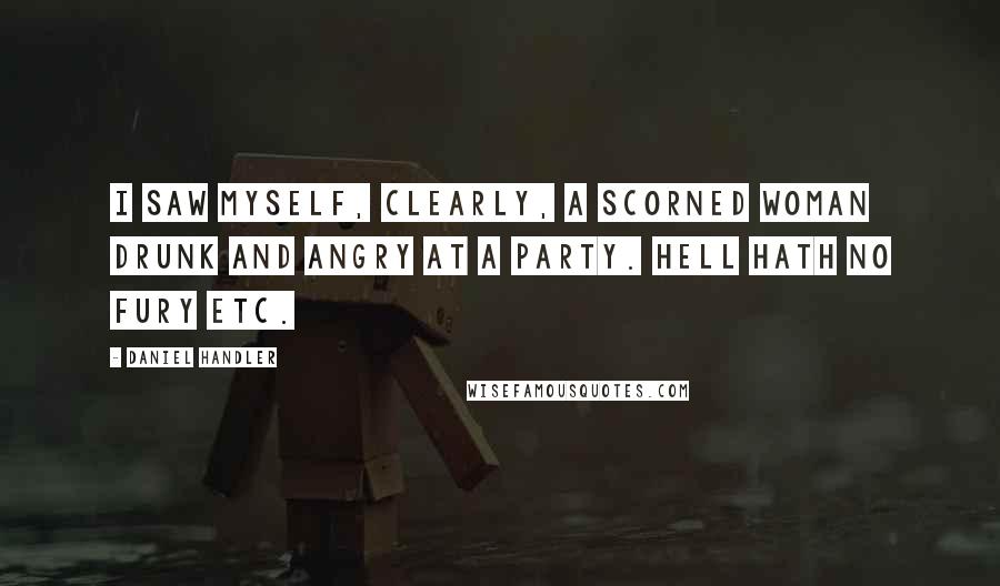 Daniel Handler Quotes: I saw myself, clearly, a scorned woman drunk and angry at a party. Hell hath no fury etc.