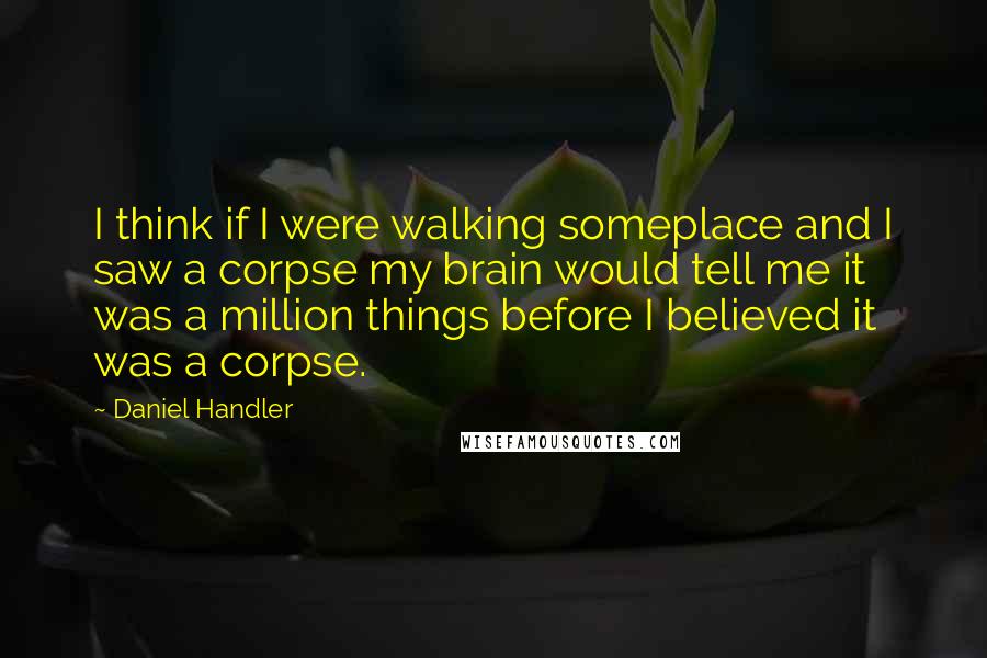 Daniel Handler Quotes: I think if I were walking someplace and I saw a corpse my brain would tell me it was a million things before I believed it was a corpse.