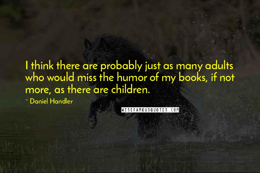 Daniel Handler Quotes: I think there are probably just as many adults who would miss the humor of my books, if not more, as there are children.