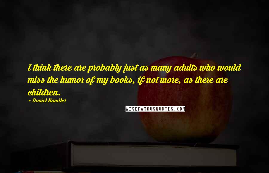 Daniel Handler Quotes: I think there are probably just as many adults who would miss the humor of my books, if not more, as there are children.