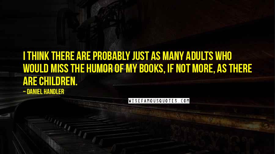 Daniel Handler Quotes: I think there are probably just as many adults who would miss the humor of my books, if not more, as there are children.