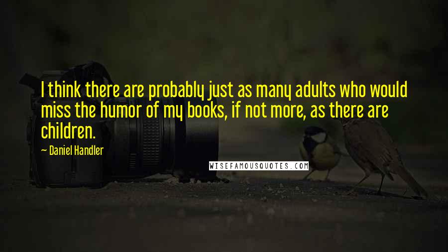 Daniel Handler Quotes: I think there are probably just as many adults who would miss the humor of my books, if not more, as there are children.