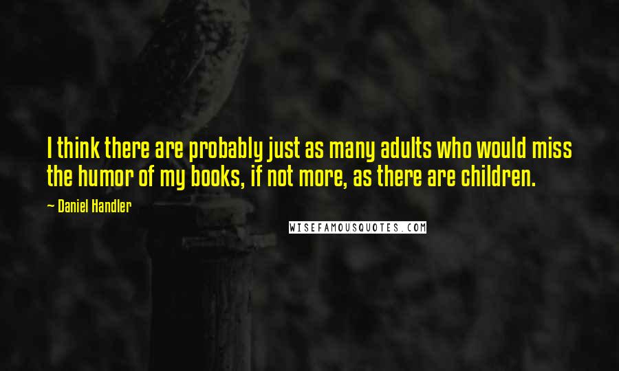 Daniel Handler Quotes: I think there are probably just as many adults who would miss the humor of my books, if not more, as there are children.