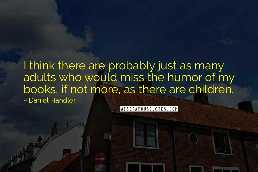 Daniel Handler Quotes: I think there are probably just as many adults who would miss the humor of my books, if not more, as there are children.