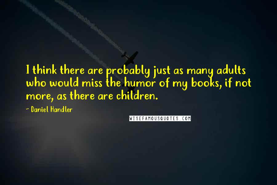 Daniel Handler Quotes: I think there are probably just as many adults who would miss the humor of my books, if not more, as there are children.