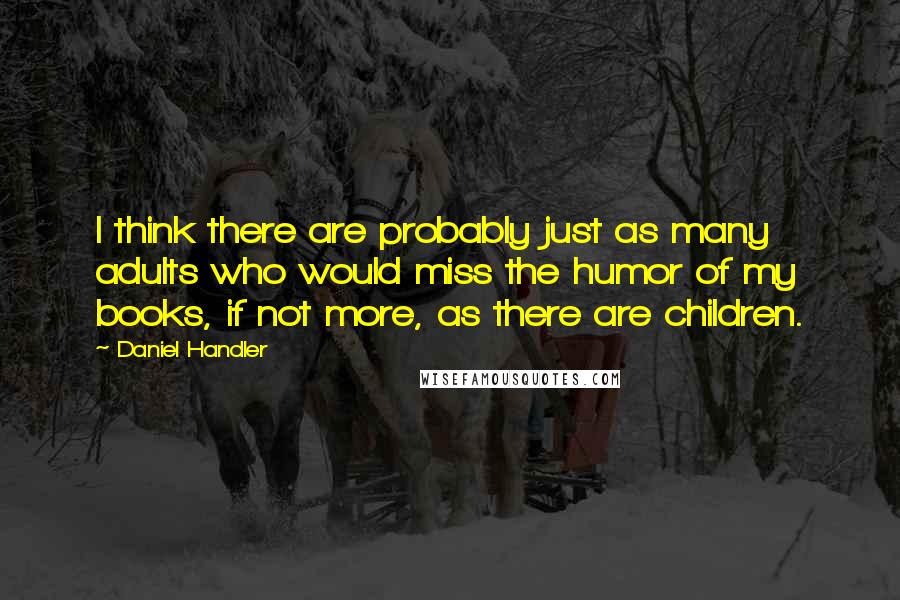 Daniel Handler Quotes: I think there are probably just as many adults who would miss the humor of my books, if not more, as there are children.