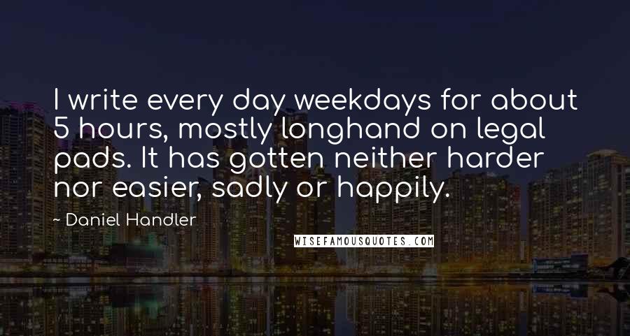 Daniel Handler Quotes: I write every day weekdays for about 5 hours, mostly longhand on legal pads. It has gotten neither harder nor easier, sadly or happily.